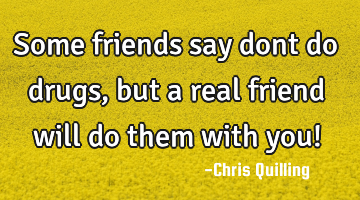 Some friends say dont do drugs, but a real friend will do them with you!