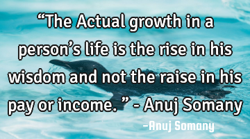 “The Actual growth in a person’s life is the rise in his wisdom and not the raise in his pay or