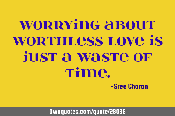 Worrying about worthless love is just a waste of