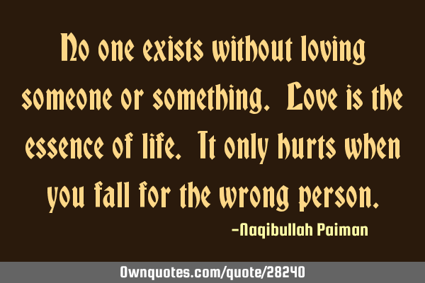No one exists without loving someone or something. Love is the essence of life. It only hurts when