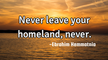 Never leave your homeland, never.