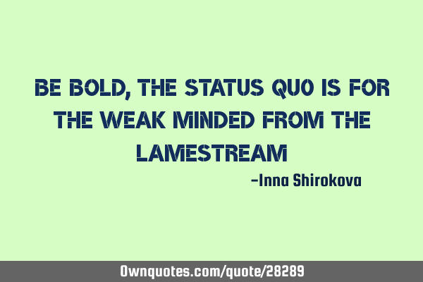 Be bold, the status quo is for the weak minded from the lame