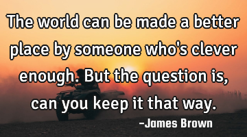 The world can be made a better place by someone who