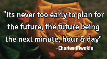 "Its never too early to plan for the future, the future being the next minute, hour & day"
