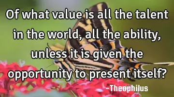 Of what value is all the talent in the world, all the ability, unless it is given the opportunity