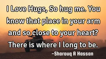 I Love Hugs, So hug me. You know that place in your arm and so close to your heart? There is where I
