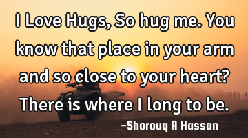 I Love Hugs, So hug me. You know that place in your arm and so close to your heart? There is where I