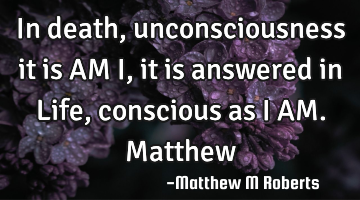 In death,unconsciousness it is AM I,it is answered in Life,conscious as I AM.Matthew