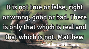 It is not true or false,right or wrong,good or bad.There is only that which is real and that which