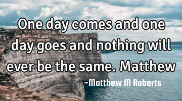 One day comes and one day goes and nothing will ever be the same.Matthew