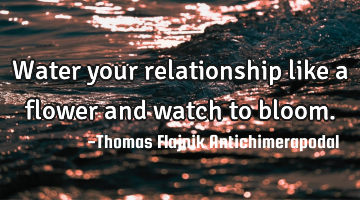 Water your relationship like a flower and watch to bloom.