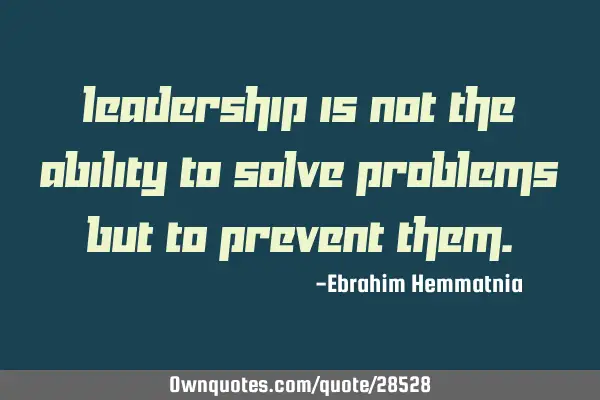 Leadership is not the ability to solve problems but to prevent