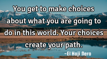 You get to make choices about what you are going to do in this world. Your choices create your