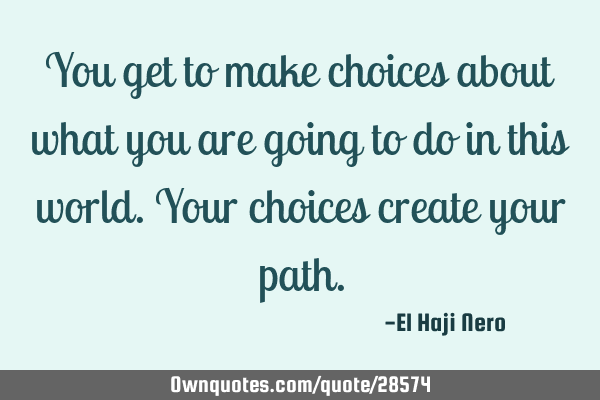 You get to make choices about what you are going to do in this world. Your choices create your