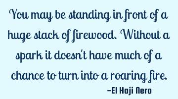 You may be standing in front of a huge stack of firewood. Without a spark it doesn