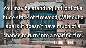 You may be standing in front of a huge stack of firewood. Without a spark it doesn