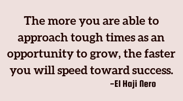 The more you are able to approach tough times as an opportunity to grow, the faster you will speed