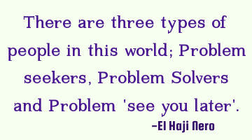 There are three types of people in this world; Problem seekers, Problem Solvers and Problem 