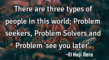 There are three types of people in this world; Problem seekers, Problem Solvers and Problem 