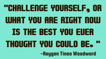 Challenge yourself, or what you are right now is the best you ever thought you could
