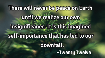 There will never be peace on Earth until we realize our own insignificance. It is this imagined