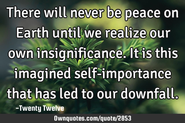 There will never be peace on Earth until we realize our own insignificance. It is this imagined
