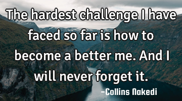 The hardest challenge I have faced so far is how to become a better me. And I will never forget it.