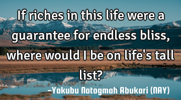 If riches in this life were a guarantee for endless bliss, where would I be on life