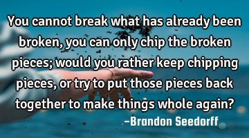 You cannot break what has already been broken, you can only chip the broken pieces; would you