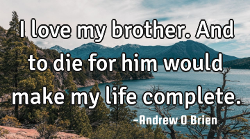 I love my brother. And to die for him would make my life complete.