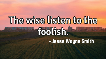 The wise listen to the foolish.
