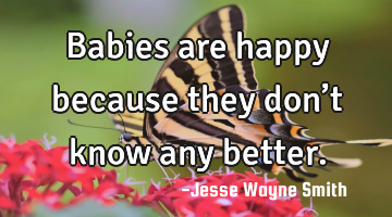 Babies are happy because they don’t know any better.