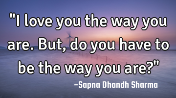 "I love you the way you are. But, do you have to be the way you are?"