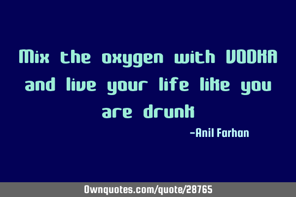 Mix the oxygen with VODKA and live your life like you are