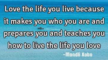 Love the life you live because it makes you who you are and prepares you and teaches you how to