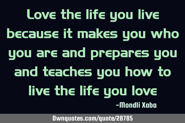 Love the life you live because it makes you who you are and prepares you and teaches you how to