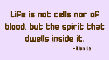 Life is not cells nor of blood, but the spirit that dwells inside