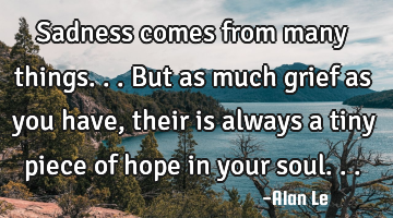 Sadness comes from many things...but as much grief as you have, their is always a tiny piece of