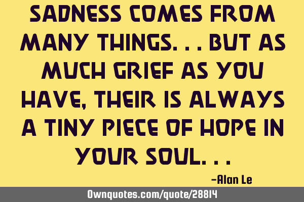 Sadness comes from many things...but as much grief as you have, their is always a tiny piece of
