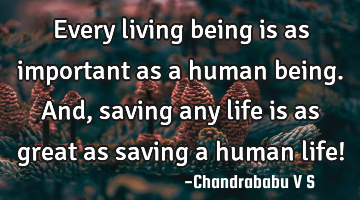 Every living being is as important as a human being. And, saving any life is as great as saving a