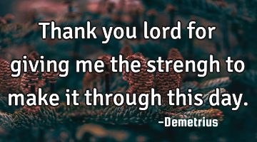 Thank you lord for giving me the strengh to make it through this day.