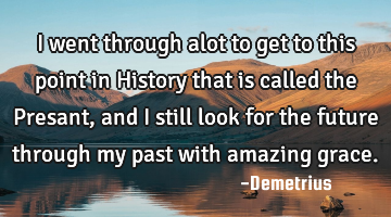 I went through alot to get to this point in History that is called the Presant, and I still look