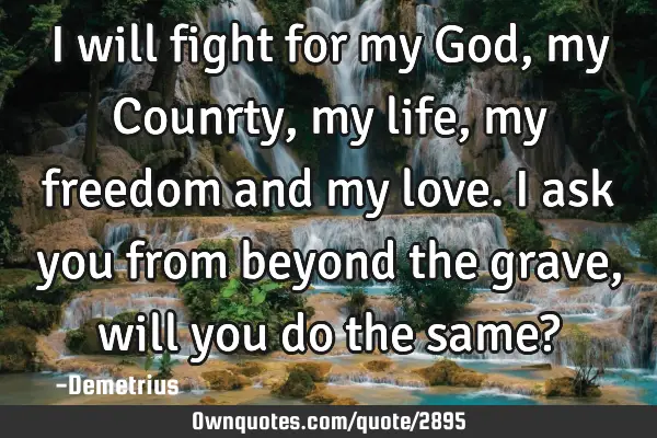 I will fight for my God, my Counrty, my life, my freedom and my love. I ask you from beyond the