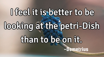 I feel it is better to be looking at the petri-Dish than to be on it.