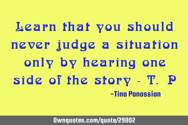 Learn that you should never judge a situation only by hearing one side of the story - T.P