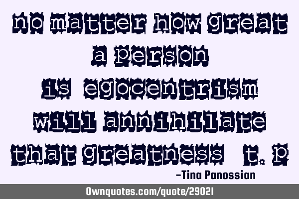 No matter how great a person is…egocentrism will annihilate that greatness - T.P