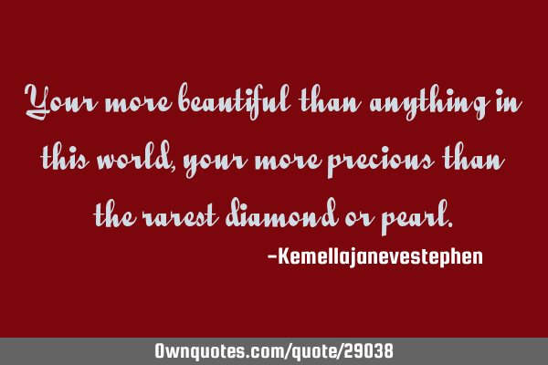 Your more beautiful than anything in this world, your more precious than the rarest diamond or