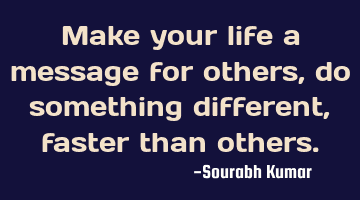 Make your life a message for others, do something different , faster than