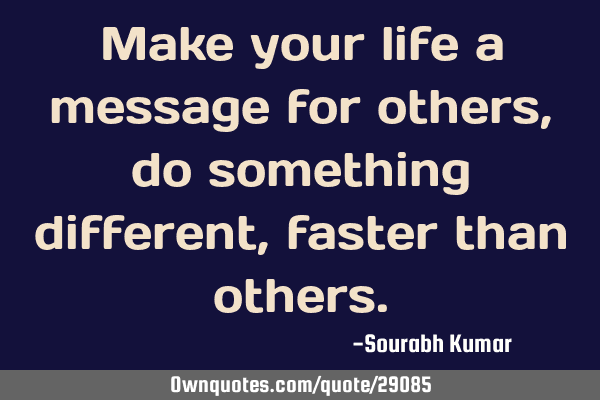 Make your life a message for others, do something different , faster than