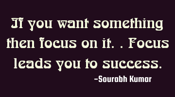 if you want something then focus on it.. focus leads you to